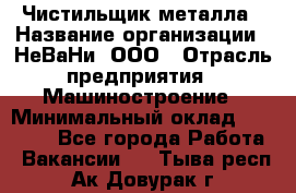 Чистильщик металла › Название организации ­ НеВаНи, ООО › Отрасль предприятия ­ Машиностроение › Минимальный оклад ­ 50 000 - Все города Работа » Вакансии   . Тыва респ.,Ак-Довурак г.